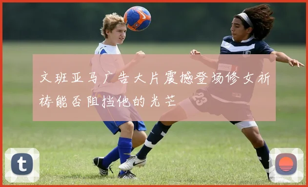 文班亚马广告大片震撼登场修女祈祷能否阻挡他的光芒