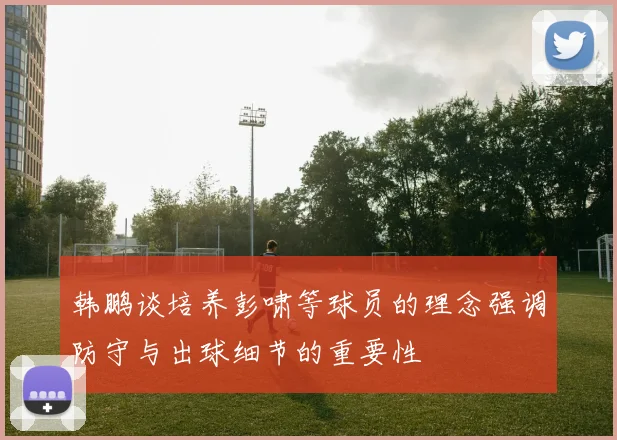 韩鹏谈培养彭啸等球员的理念强调防守与出球细节的重要性