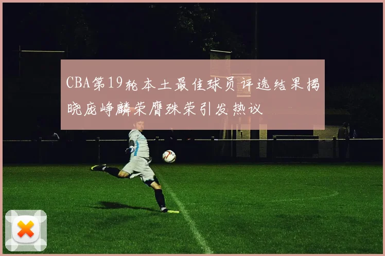 CBA第19轮本土最佳球员评选结果揭晓庞峥麟荣膺殊荣引发热议